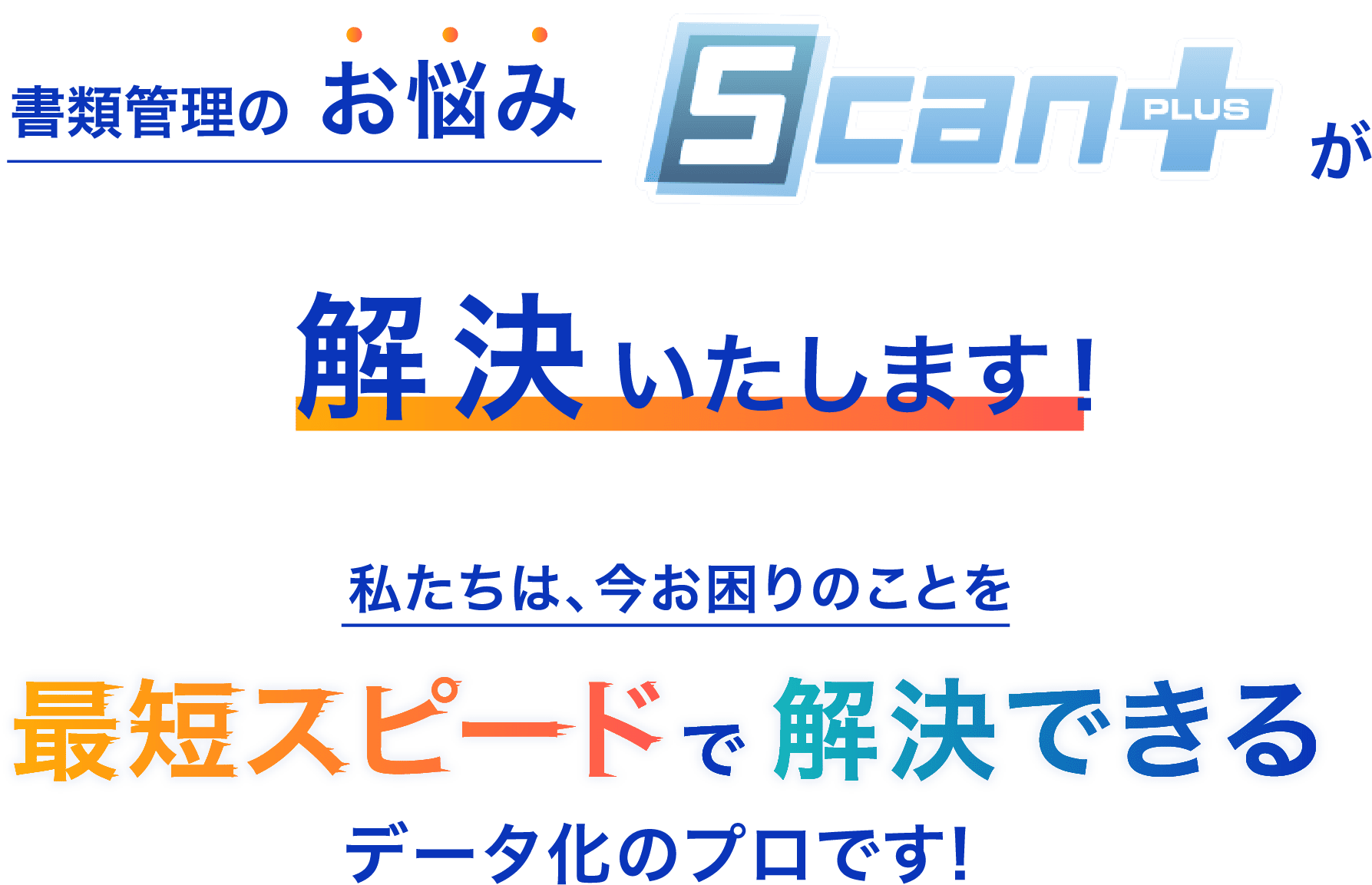 書類のお悩み Scan＋が解決いたします！ 私たちは、今お困りのことを最短のスピードで解決できるデータ化のプロです！