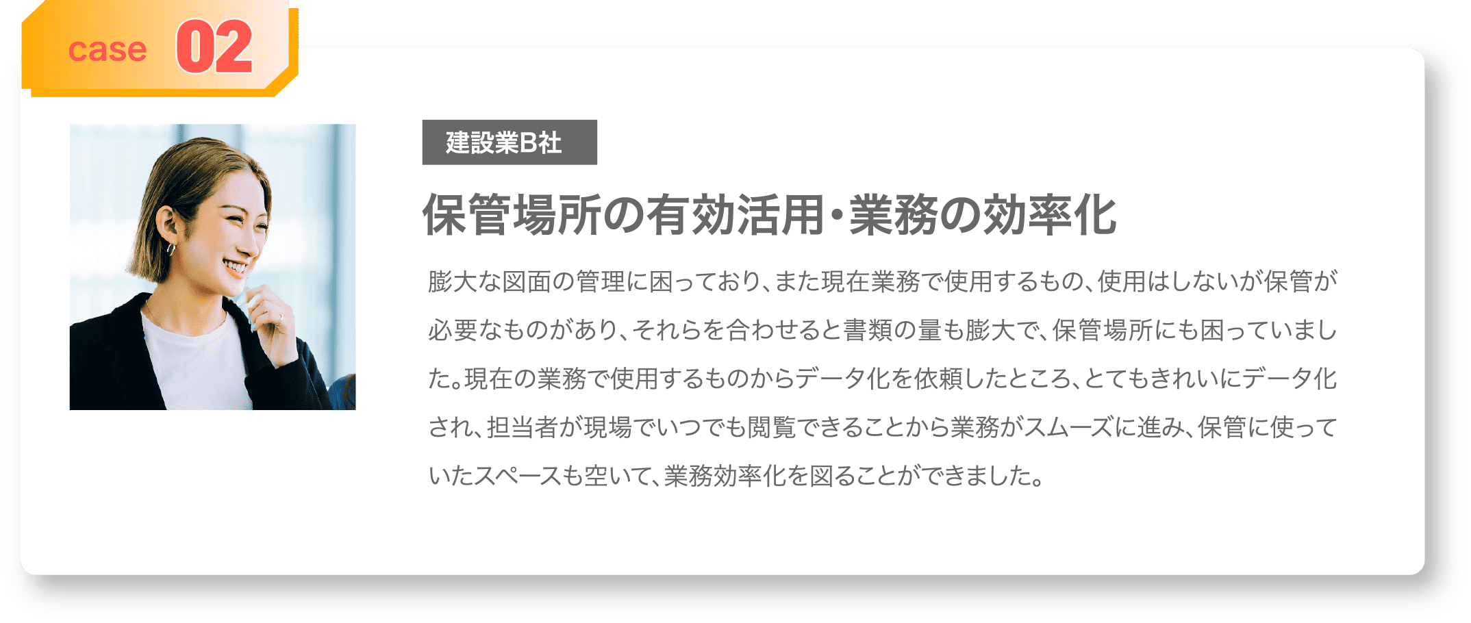case02 建築業B社 保管場所の有効活用・業務の効率化 膨大な図面の管理に困っており、また現在業務で使用するもの、使用はしないが保管が必要なものがあり、それらを合わせると書類の量も膨大で、保管場所にも困っていました。現在の業務で使用するものからデータ化を依頼したところ、とてもきれいにデータ化され、担当者が現場でいつでも閲覧できることから業務がスムーズに進み、保管に使っていたスペースも空いて、業務効率化を図ることができました。